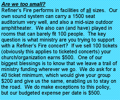 Text Box: Are we too small?  Refiners Fire performs in facilities of all sizes.  Our own sound system can carry a 1500 seat auditorium very well, and also a mid-size outdoor amphitheater.  We also can (and have) played in rooms that can barely fit 100 people.  The key question is what ministry are you trying to support with a Refiners Fire concert?  If we sell 100 tickets (obviously this applies to ticketed concerts) your church/organization earns $500.  One of our biggest blessings is to know that we leave a trail of ministry funding wherever we go.  We do ask for a 40 ticket minimum, which would give your group $200 and give us the same, enabling us to stay on the road.  We do make exceptions to this policy, but our budgeted expense per date is $500.