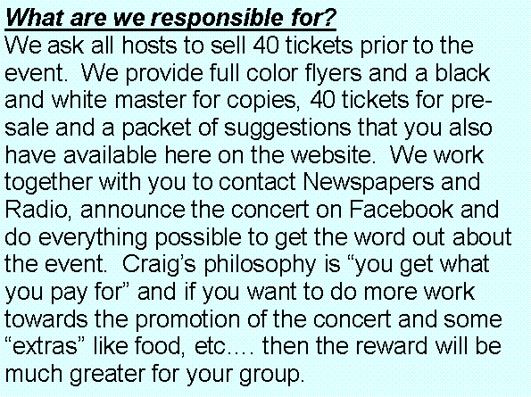 Text Box: What are we responsible for?  We ask all hosts to sell 40 tickets prior to the event.  We provide full color flyers and a black and white master for copies, 40 tickets for pre-sale and a packet of suggestions that you also have available here on the website.  We work together with you to contact Newspapers and Radio, announce the concert on Facebook and do everything possible to get the word out about the event.  Craigs philosophy is you get what you pay for and if you want to do more work towards the promotion of the concert and some extras like food, etc. then the reward will be much greater for your group.  