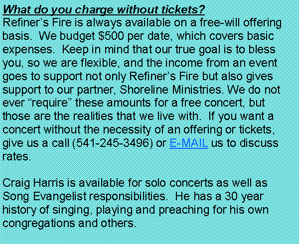 Text Box: What do you charge without tickets?  Refiners Fire is always available on a free-will offering basis.  We budget $500 per date, which covers basic expenses.  Keep in mind that our true goal is to bless you, so we are flexible, and the income from an event goes to support not only Refiners Fire but also gives support to our partner, Shoreline Ministries. We do not ever require these amounts for a free concert, but those are the realities that we live with.  If you want a concert without the necessity of an offering or tickets, give us a call (541-690-7099) or E-MAIL us to discuss rates.Craig Harris is available for solo concerts as well as Song Evangelist responsibilities.  He has a 30 year history of singing, playing and preaching for his own congregations and others.